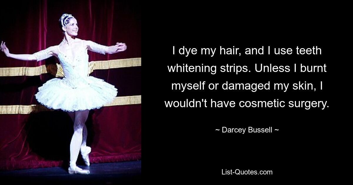 I dye my hair, and I use teeth whitening strips. Unless I burnt myself or damaged my skin, I wouldn't have cosmetic surgery. — © Darcey Bussell