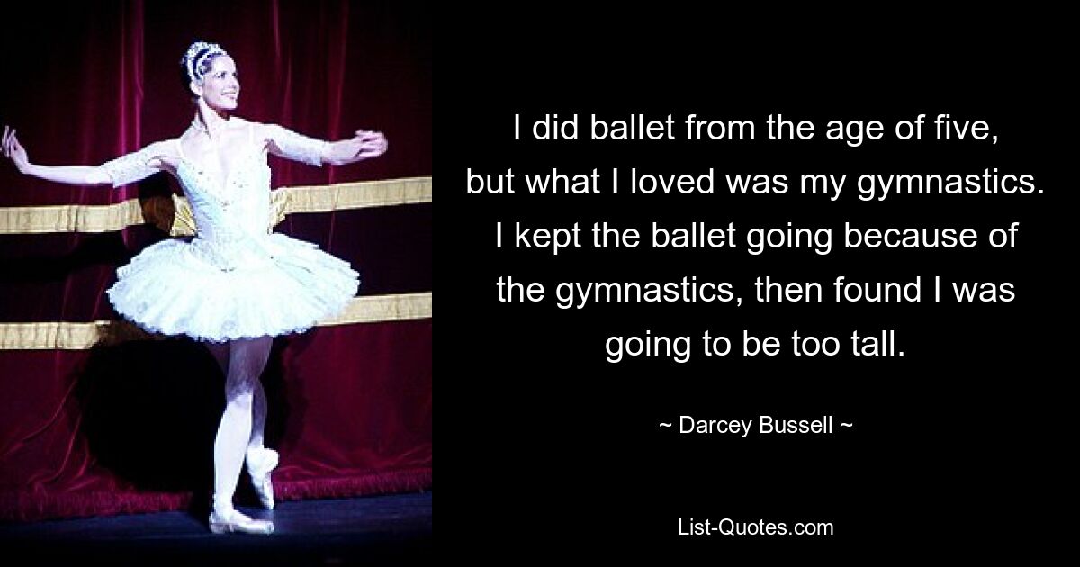 I did ballet from the age of five, but what I loved was my gymnastics. I kept the ballet going because of the gymnastics, then found I was going to be too tall. — © Darcey Bussell