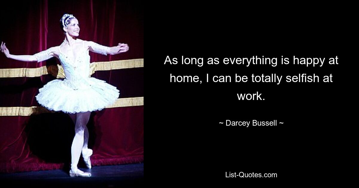 As long as everything is happy at home, I can be totally selfish at work. — © Darcey Bussell