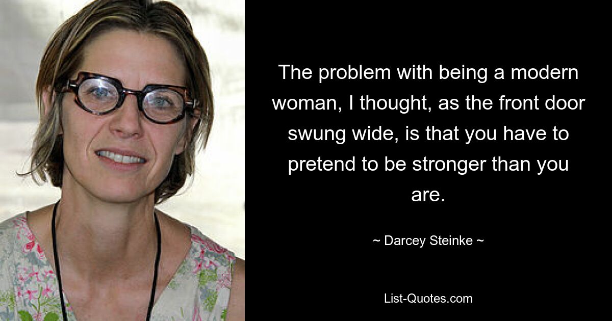 The problem with being a modern woman, I thought, as the front door swung wide, is that you have to pretend to be stronger than you are. — © Darcey Steinke