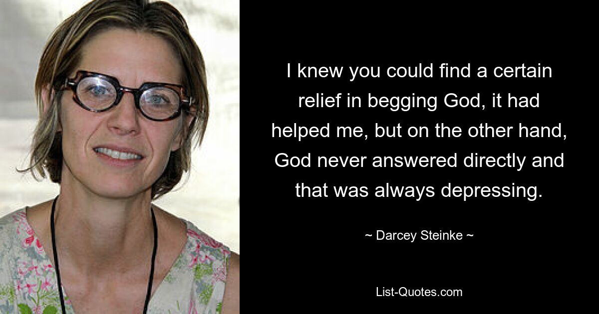 I knew you could find a certain relief in begging God, it had helped me, but on the other hand, God never answered directly and that was always depressing. — © Darcey Steinke