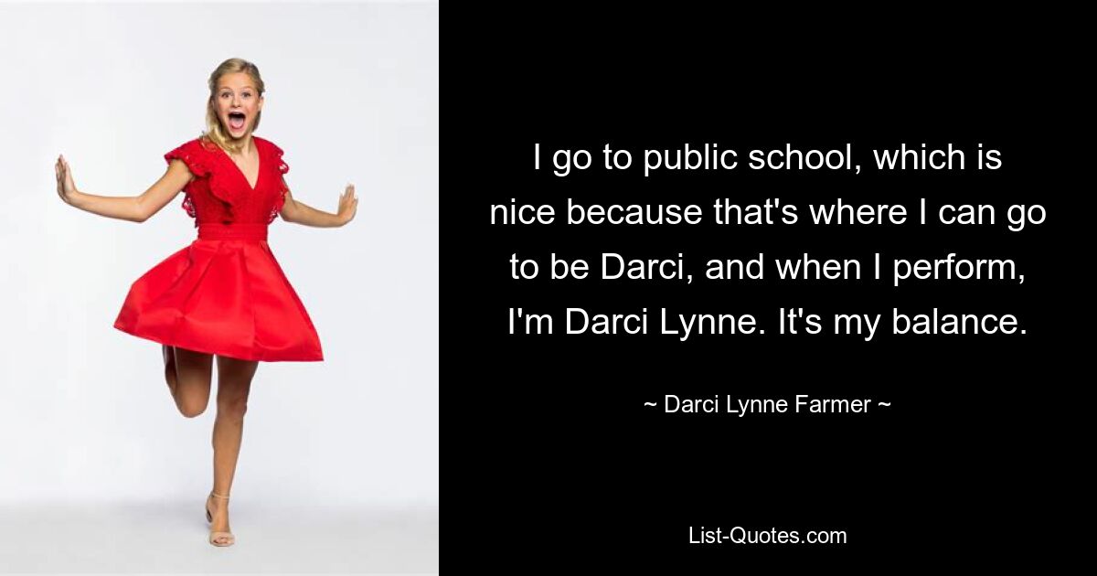 I go to public school, which is nice because that's where I can go to be Darci, and when I perform, I'm Darci Lynne. It's my balance. — © Darci Lynne Farmer