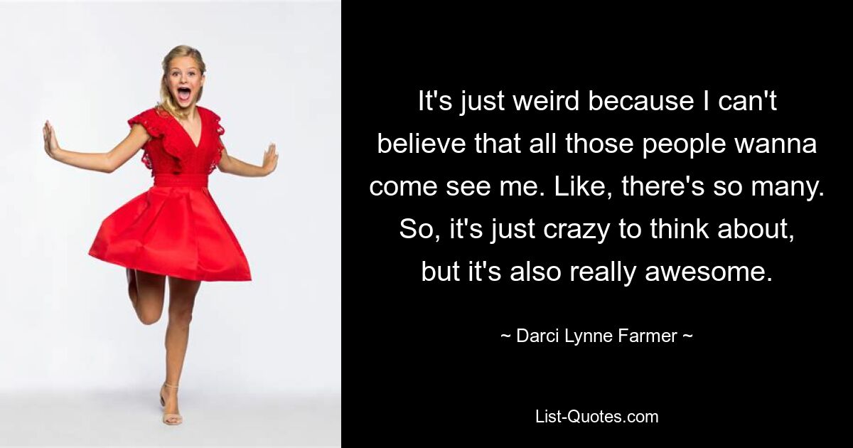 It's just weird because I can't believe that all those people wanna come see me. Like, there's so many. So, it's just crazy to think about, but it's also really awesome. — © Darci Lynne Farmer