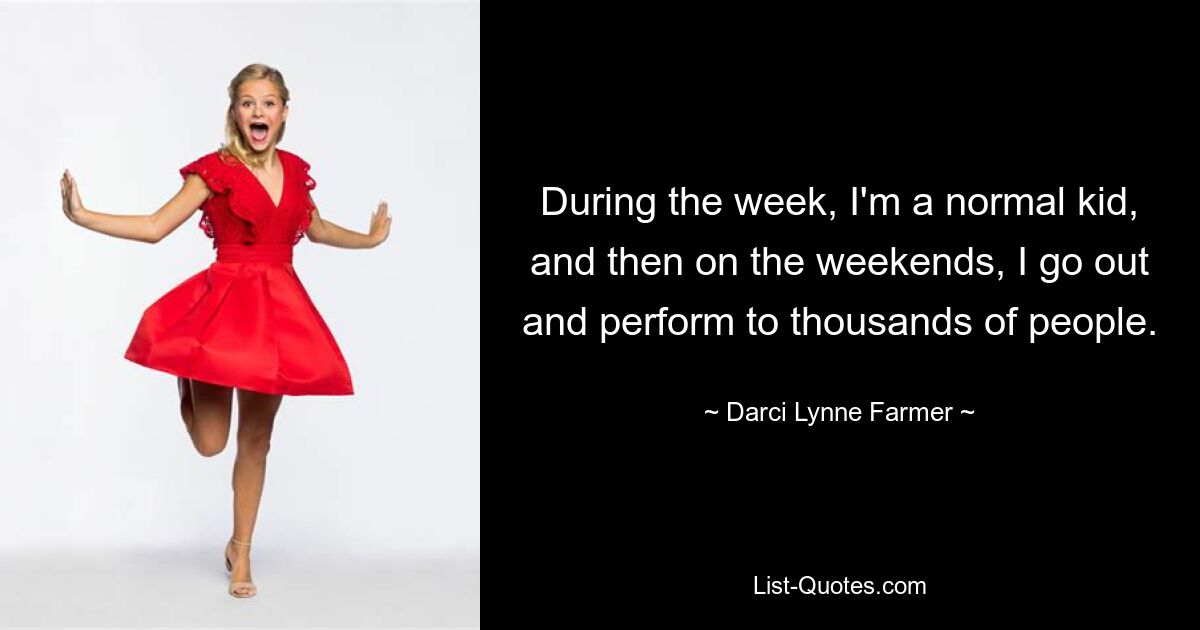 During the week, I'm a normal kid, and then on the weekends, I go out and perform to thousands of people. — © Darci Lynne Farmer