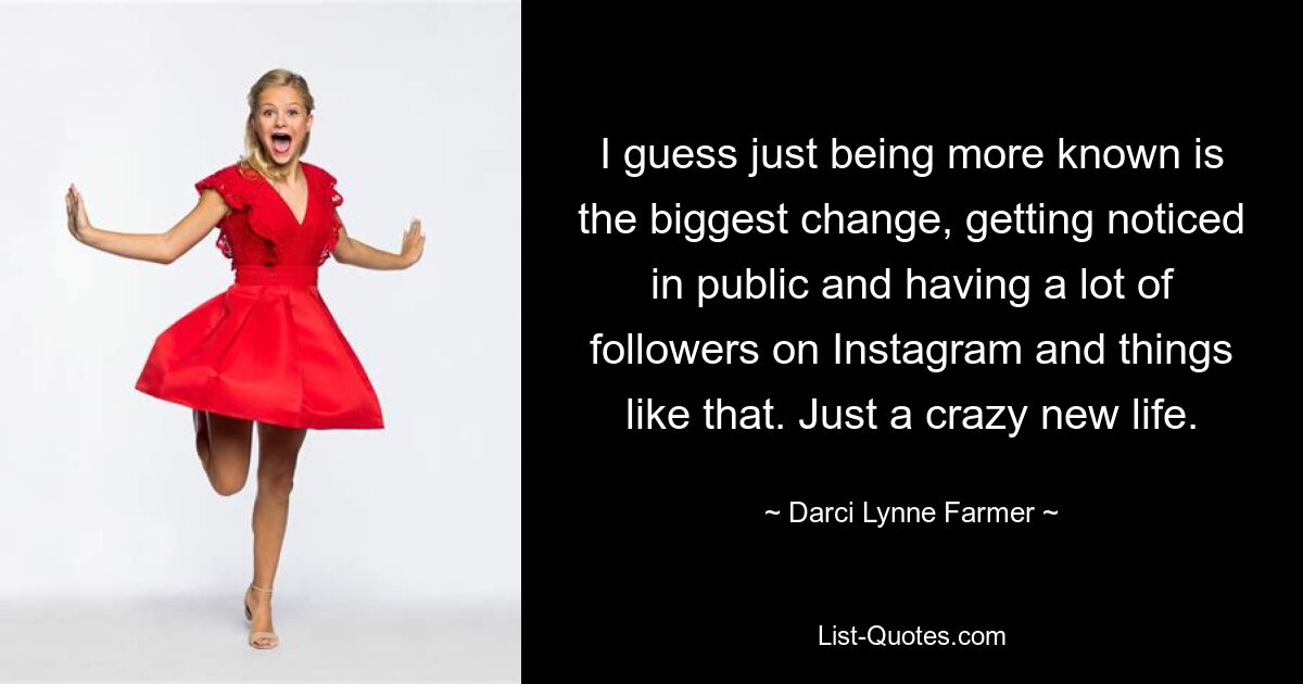 I guess just being more known is the biggest change, getting noticed in public and having a lot of followers on Instagram and things like that. Just a crazy new life. — © Darci Lynne Farmer