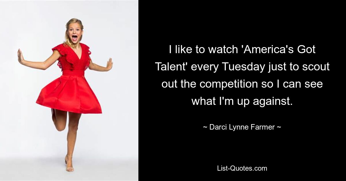 I like to watch 'America's Got Talent' every Tuesday just to scout out the competition so I can see what I'm up against. — © Darci Lynne Farmer