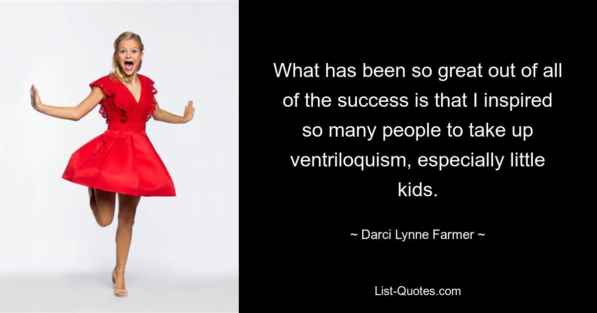 What has been so great out of all of the success is that I inspired so many people to take up ventriloquism, especially little kids. — © Darci Lynne Farmer