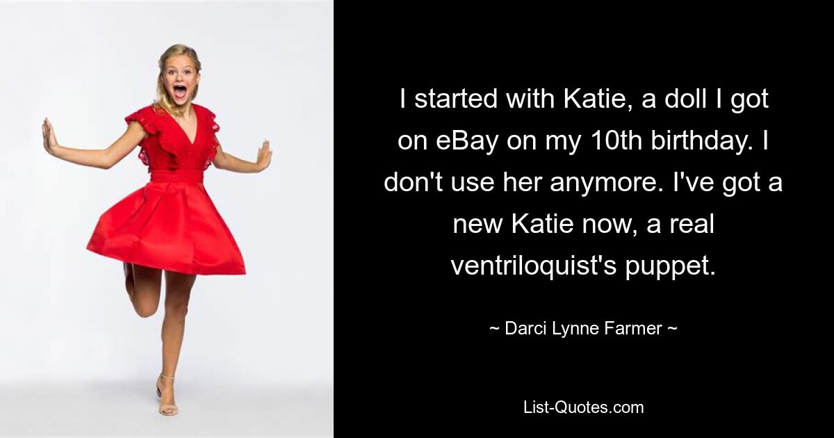 I started with Katie, a doll I got on eBay on my 10th birthday. I don't use her anymore. I've got a new Katie now, a real ventriloquist's puppet. — © Darci Lynne Farmer