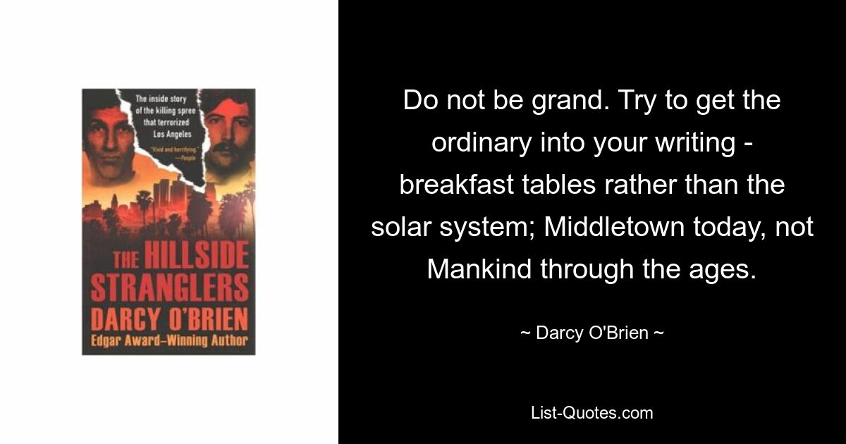 Do not be grand. Try to get the ordinary into your writing - breakfast tables rather than the solar system; Middletown today, not Mankind through the ages. — © Darcy O'Brien