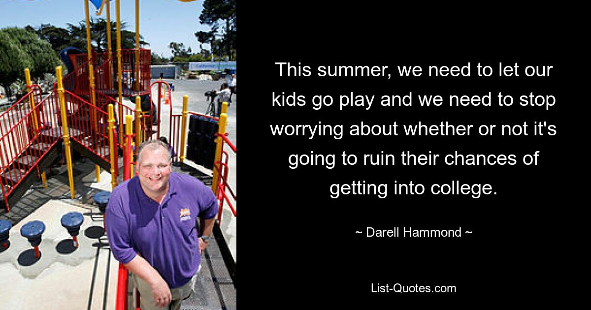 This summer, we need to let our kids go play and we need to stop worrying about whether or not it's going to ruin their chances of getting into college. — © Darell Hammond