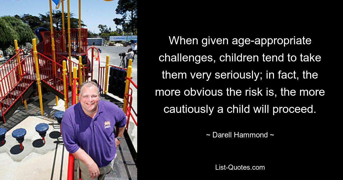 When given age-appropriate challenges, children tend to take them very seriously; in fact, the more obvious the risk is, the more cautiously a child will proceed. — © Darell Hammond