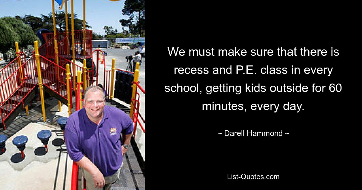 We must make sure that there is recess and P.E. class in every school, getting kids outside for 60 minutes, every day. — © Darell Hammond