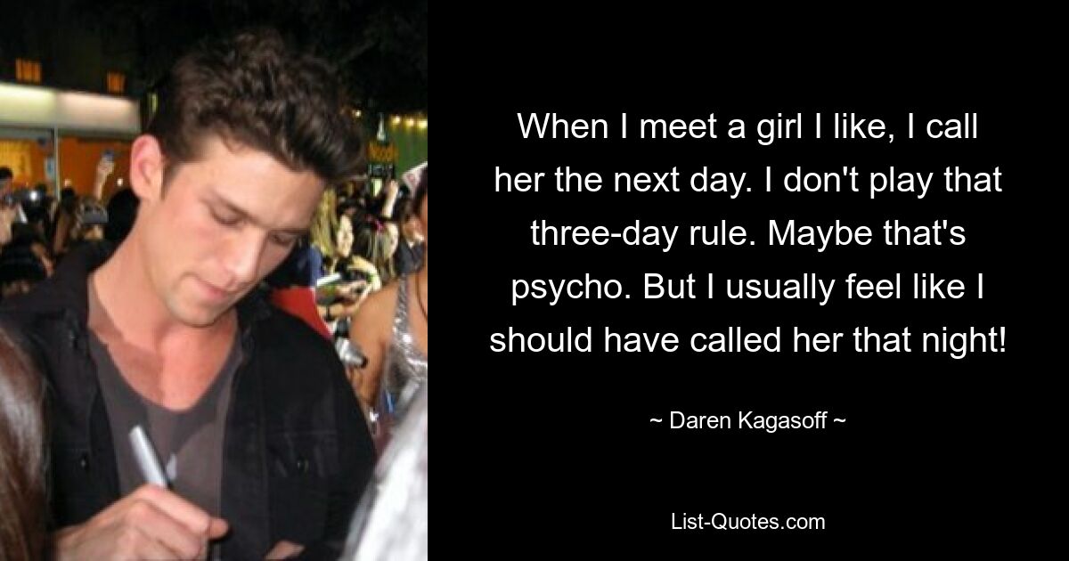 When I meet a girl I like, I call her the next day. I don't play that three-day rule. Maybe that's psycho. But I usually feel like I should have called her that night! — © Daren Kagasoff