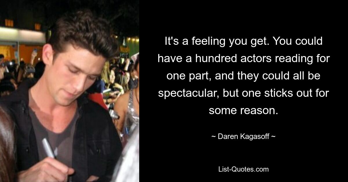 It's a feeling you get. You could have a hundred actors reading for one part, and they could all be spectacular, but one sticks out for some reason. — © Daren Kagasoff