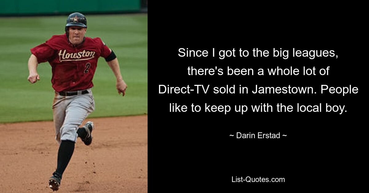 Since I got to the big leagues, there's been a whole lot of Direct-TV sold in Jamestown. People like to keep up with the local boy. — © Darin Erstad