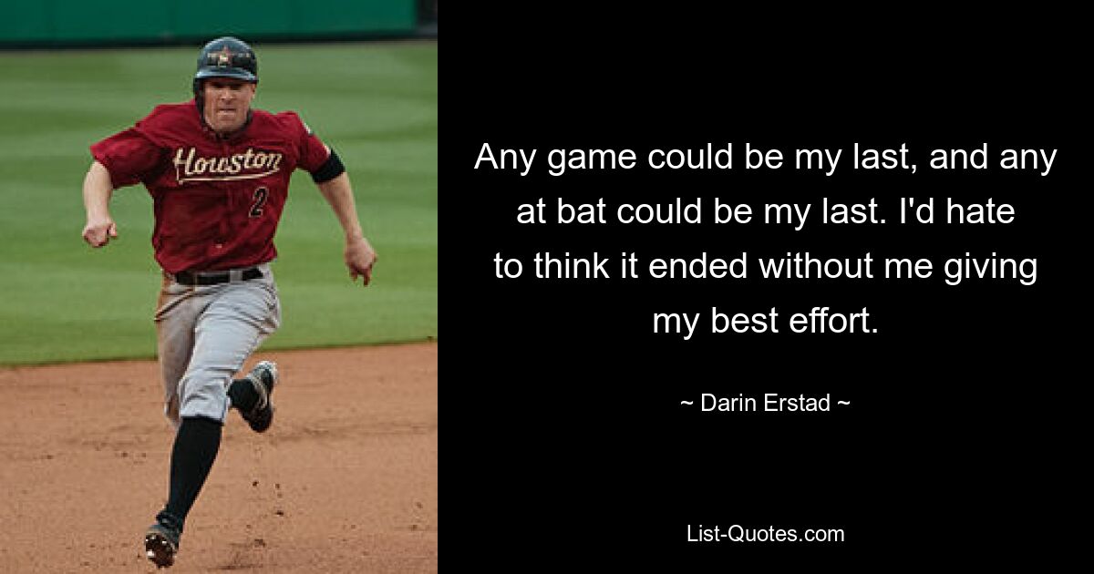 Any game could be my last, and any at bat could be my last. I'd hate to think it ended without me giving my best effort. — © Darin Erstad