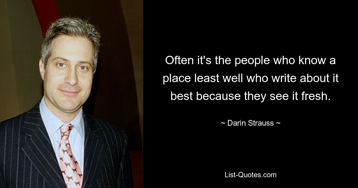 Often it's the people who know a place least well who write about it best because they see it fresh. — © Darin Strauss