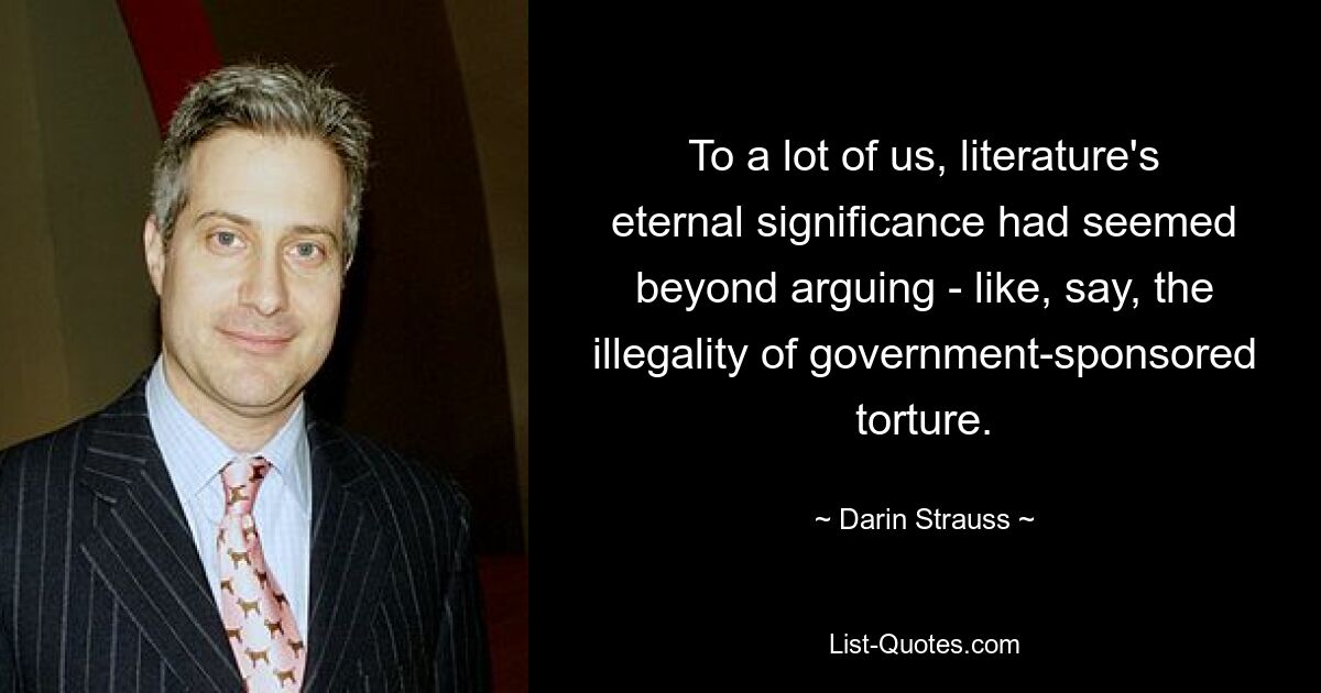 To a lot of us, literature's eternal significance had seemed beyond arguing - like, say, the illegality of government-sponsored torture. — © Darin Strauss