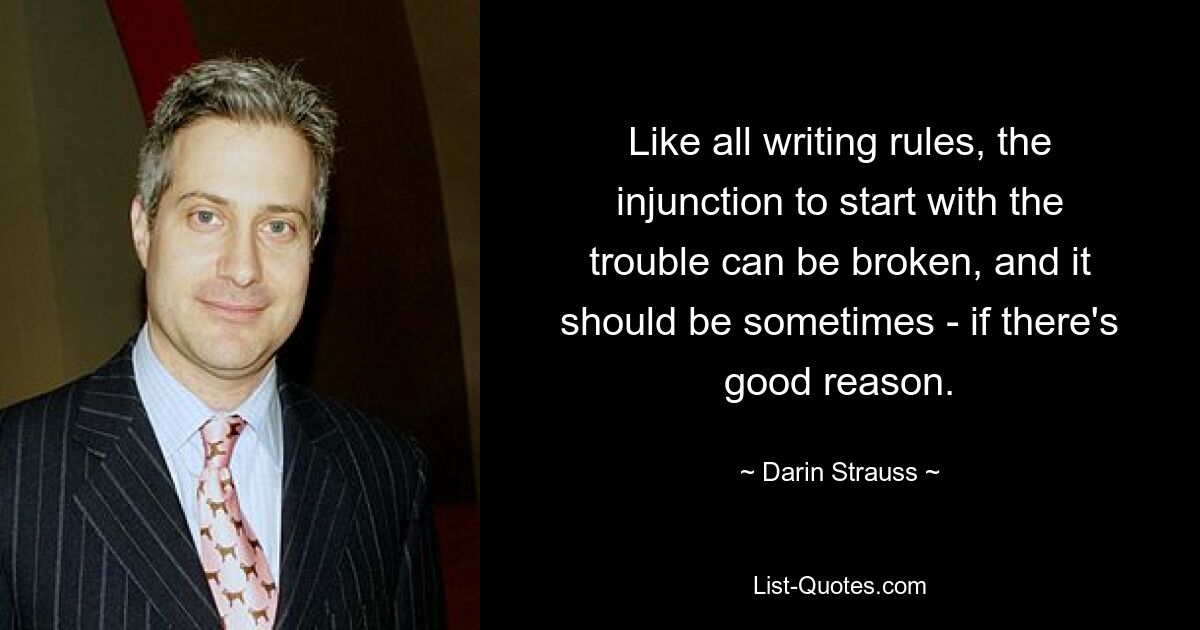 Like all writing rules, the injunction to start with the trouble can be broken, and it should be sometimes - if there's good reason. — © Darin Strauss