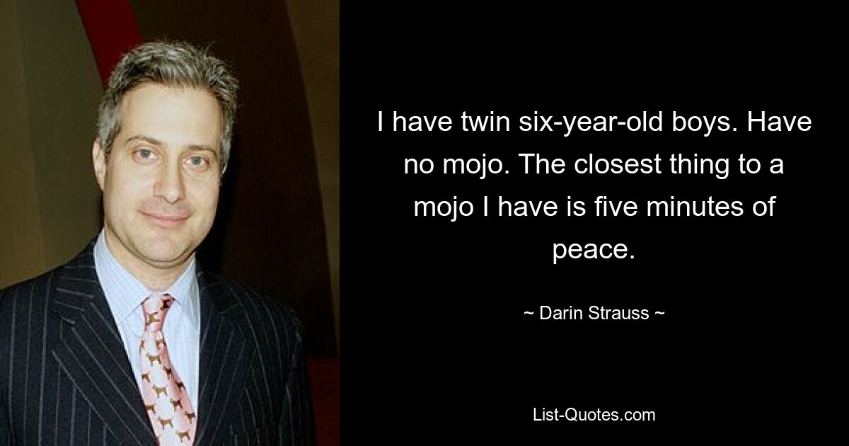 I have twin six-year-old boys. Have no mojo. The closest thing to a mojo I have is five minutes of peace. — © Darin Strauss