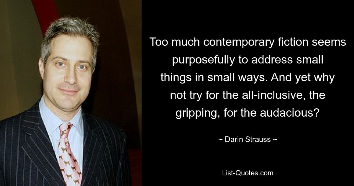 Too much contemporary fiction seems purposefully to address small things in small ways. And yet why not try for the all-inclusive, the gripping, for the audacious? — © Darin Strauss