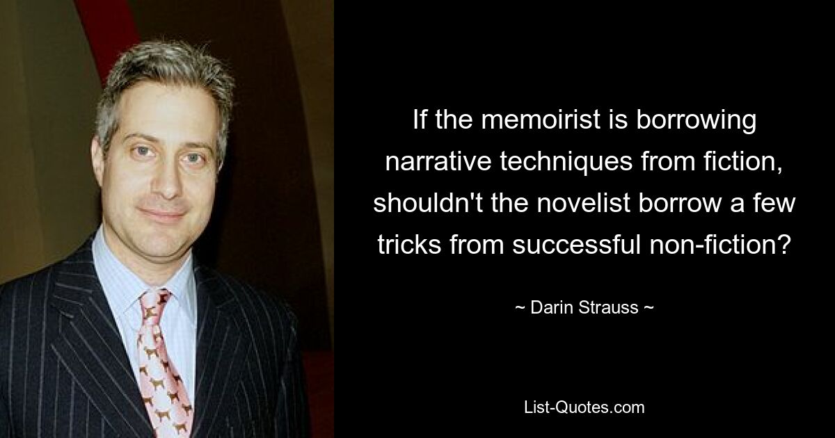 If the memoirist is borrowing narrative techniques from fiction, shouldn't the novelist borrow a few tricks from successful non-fiction? — © Darin Strauss