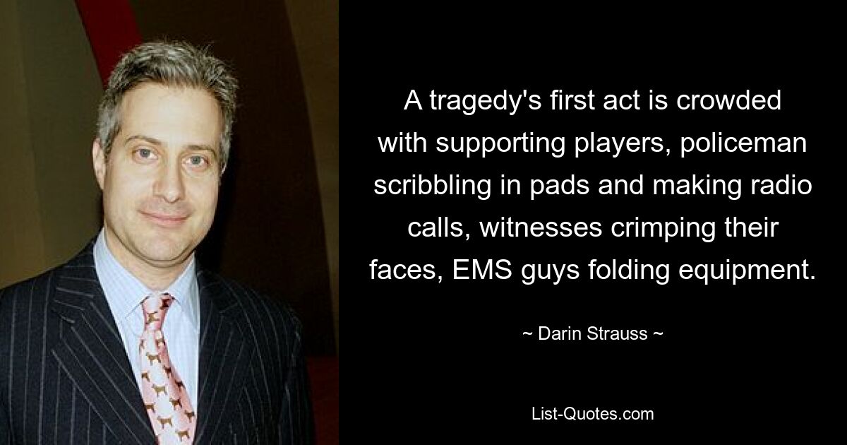 A tragedy's first act is crowded with supporting players, policeman scribbling in pads and making radio calls, witnesses crimping their faces, EMS guys folding equipment. — © Darin Strauss