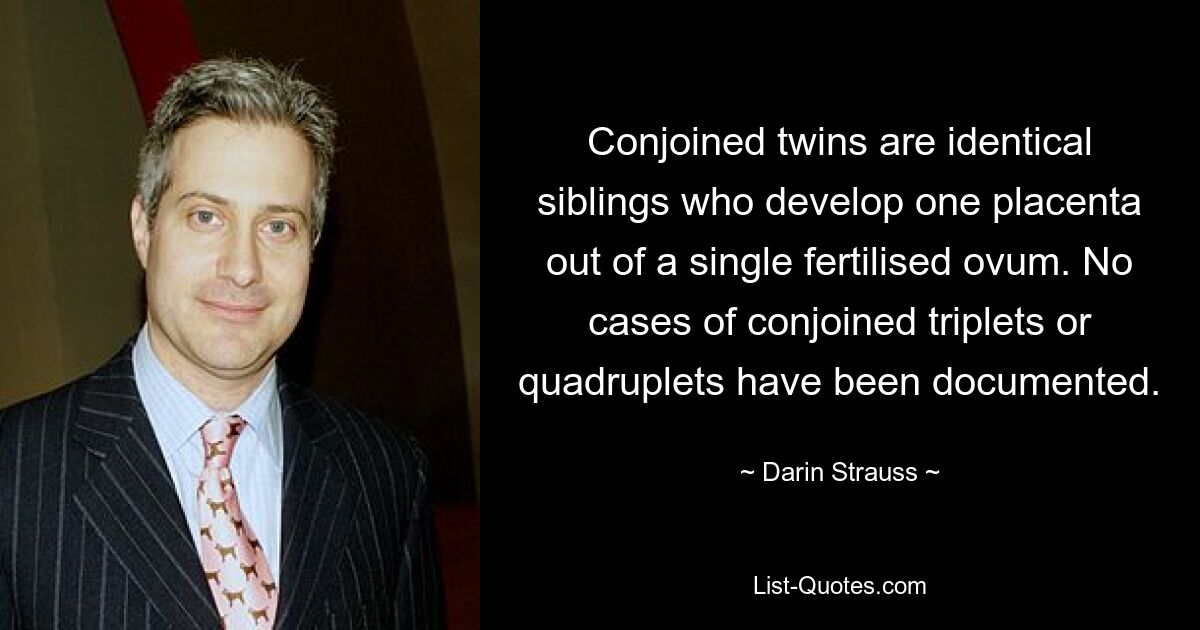 Conjoined twins are identical siblings who develop one placenta out of a single fertilised ovum. No cases of conjoined triplets or quadruplets have been documented. — © Darin Strauss