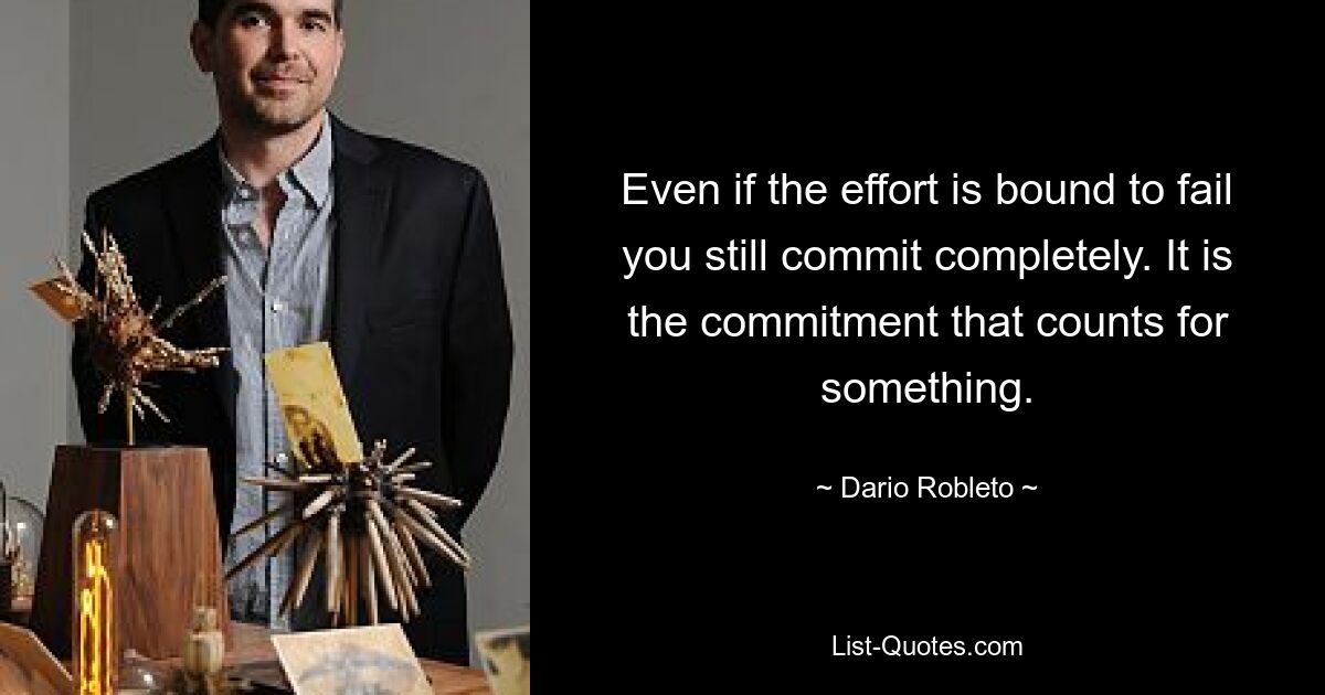 Even if the effort is bound to fail you still commit completely. It is the commitment that counts for something. — © Dario Robleto