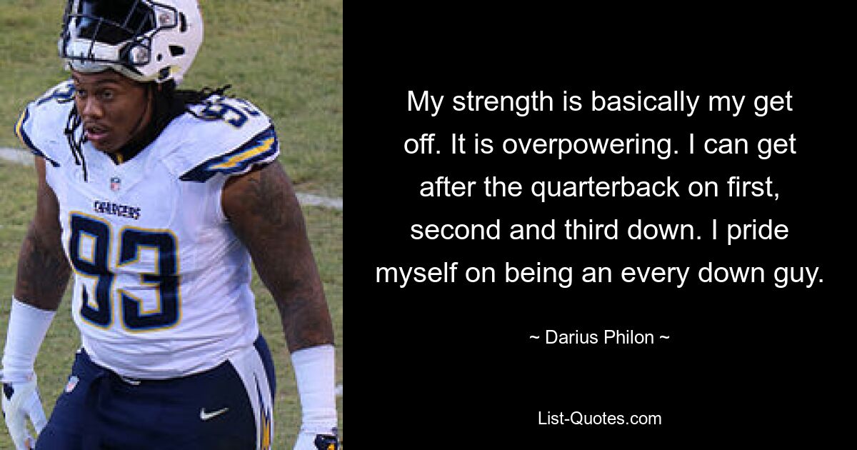 My strength is basically my get off. It is overpowering. I can get after the quarterback on first, second and third down. I pride myself on being an every down guy. — © Darius Philon