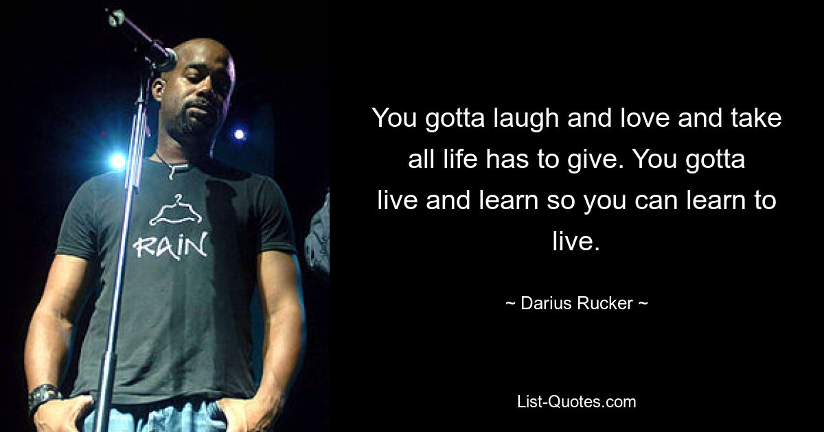 You gotta laugh and love and take all life has to give. You gotta live and learn so you can learn to live. — © Darius Rucker