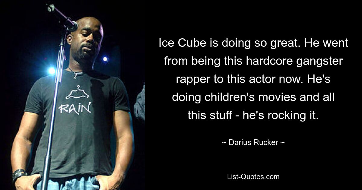 Ice Cube is doing so great. He went from being this hardcore gangster rapper to this actor now. He's doing children's movies and all this stuff - he's rocking it. — © Darius Rucker