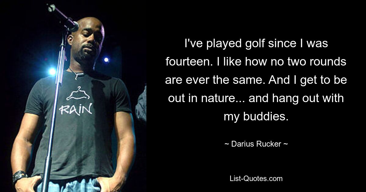 I've played golf since I was fourteen. I like how no two rounds are ever the same. And I get to be out in nature... and hang out with my buddies. — © Darius Rucker