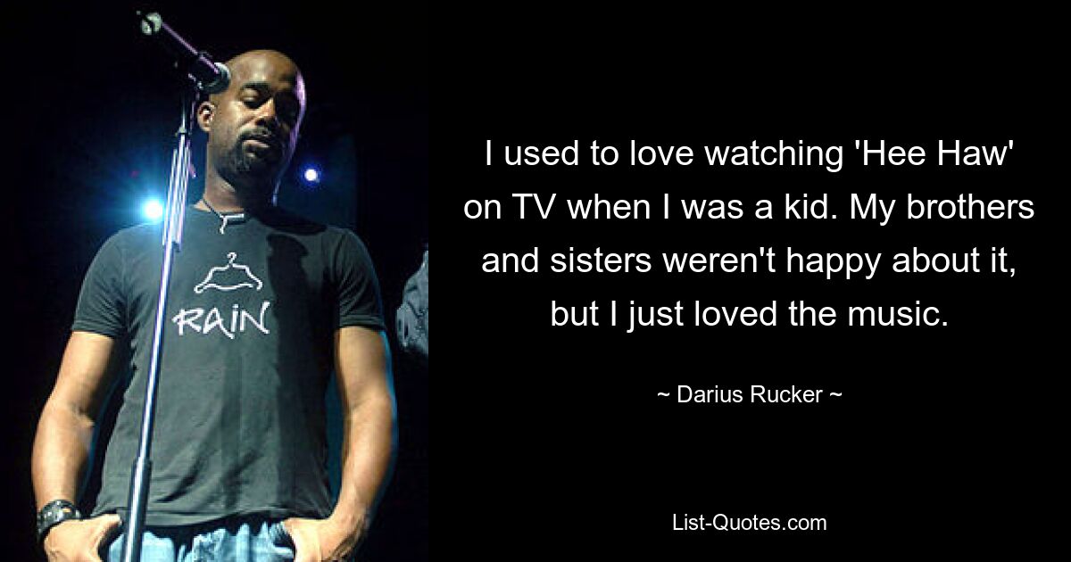 I used to love watching 'Hee Haw' on TV when I was a kid. My brothers and sisters weren't happy about it, but I just loved the music. — © Darius Rucker