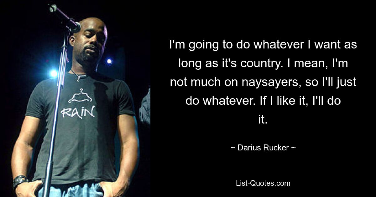 I'm going to do whatever I want as long as it's country. I mean, I'm not much on naysayers, so I'll just do whatever. If I like it, I'll do it. — © Darius Rucker