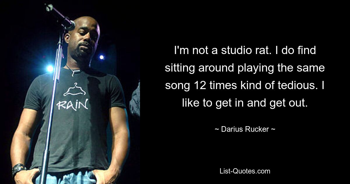 I'm not a studio rat. I do find sitting around playing the same song 12 times kind of tedious. I like to get in and get out. — © Darius Rucker