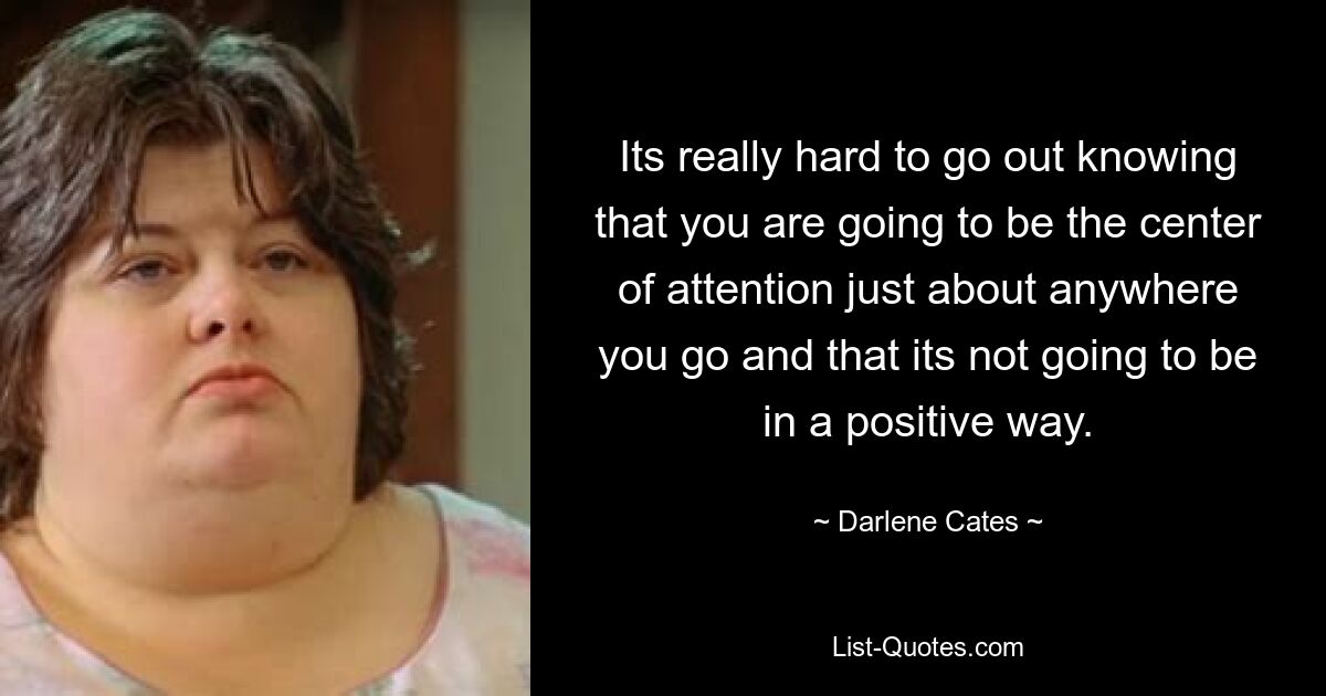 Its really hard to go out knowing that you are going to be the center of attention just about anywhere you go and that its not going to be in a positive way. — © Darlene Cates