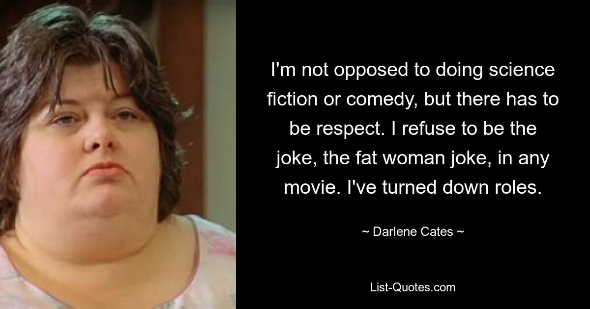 I'm not opposed to doing science fiction or comedy, but there has to be respect. I refuse to be the joke, the fat woman joke, in any movie. I've turned down roles. — © Darlene Cates