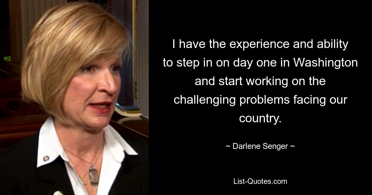 I have the experience and ability to step in on day one in Washington and start working on the challenging problems facing our country. — © Darlene Senger