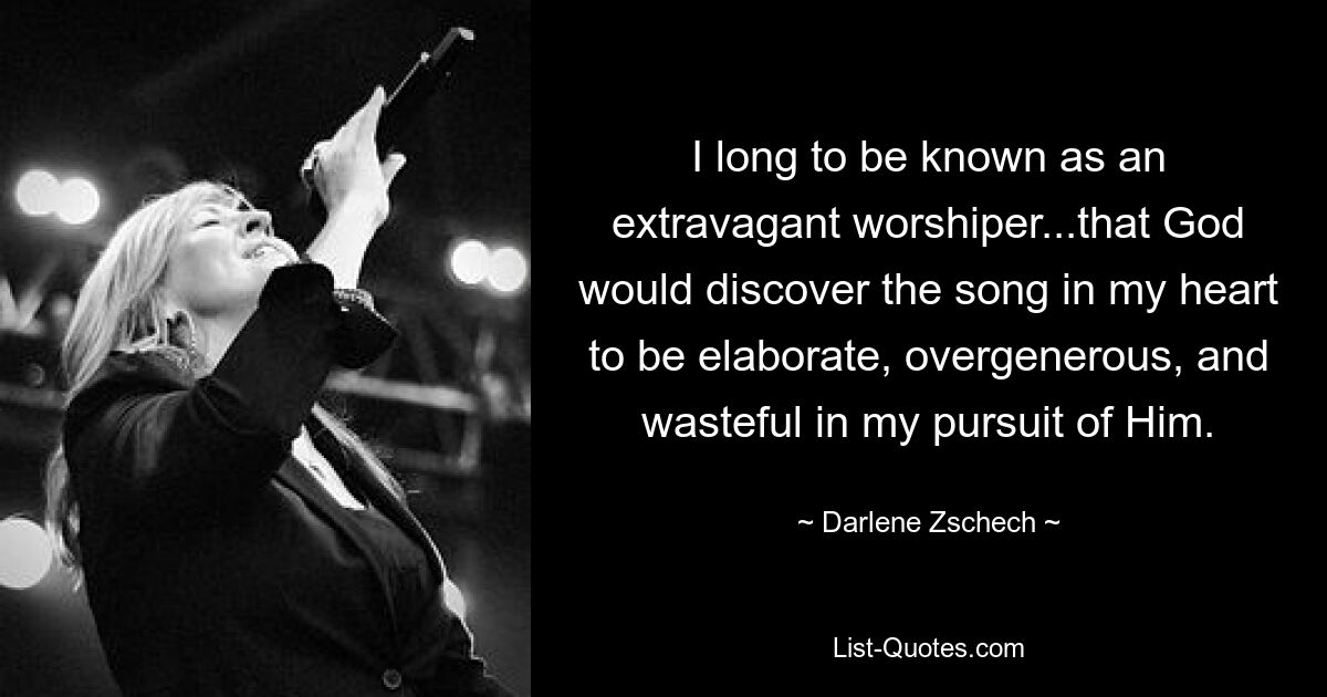 I long to be known as an extravagant worshiper...that God would discover the song in my heart to be elaborate, overgenerous, and wasteful in my pursuit of Him. — © Darlene Zschech