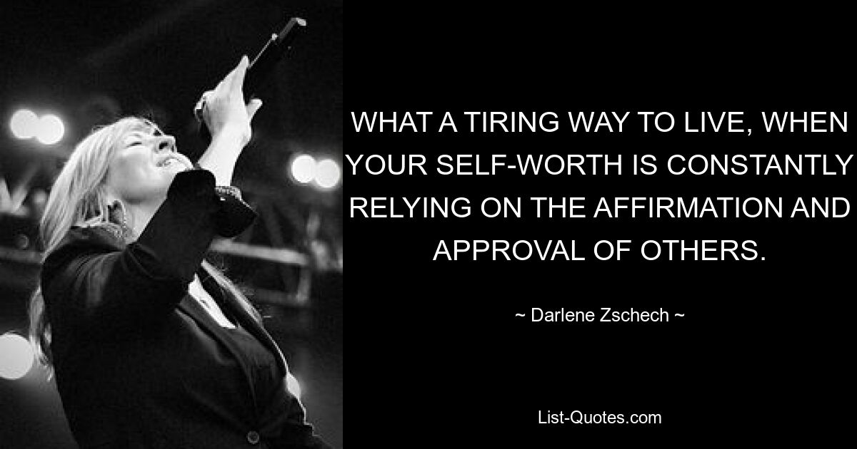 WHAT A TIRING WAY TO LIVE, WHEN YOUR SELF-WORTH IS CONSTANTLY RELYING ON THE AFFIRMATION AND APPROVAL OF OTHERS. — © Darlene Zschech