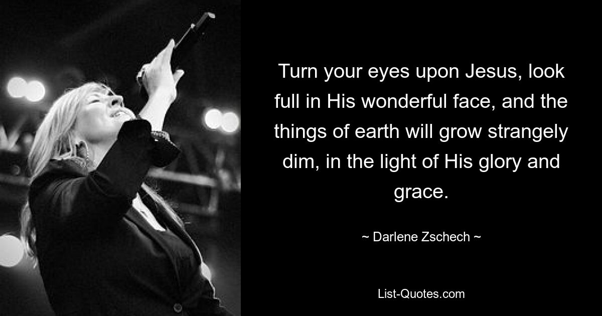 Turn your eyes upon Jesus, look full in His wonderful face, and the things of earth will grow strangely dim, in the light of His glory and grace. — © Darlene Zschech