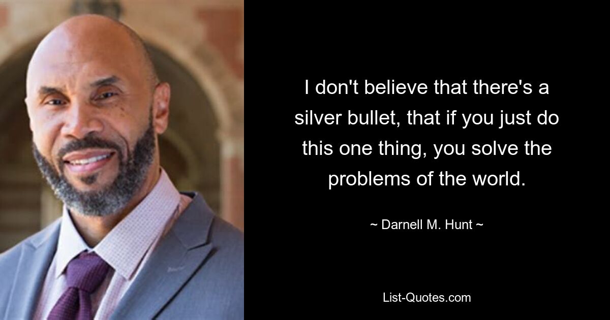 I don't believe that there's a silver bullet, that if you just do this one thing, you solve the problems of the world. — © Darnell M. Hunt