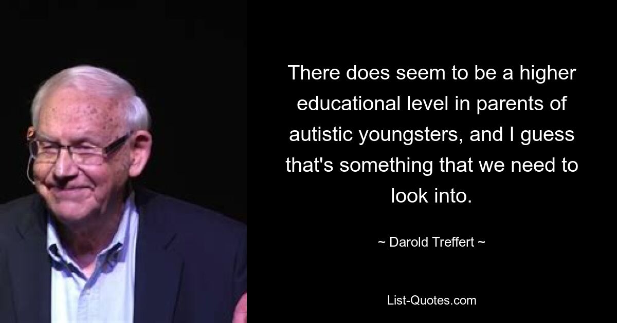 There does seem to be a higher educational level in parents of autistic youngsters, and I guess that's something that we need to look into. — © Darold Treffert