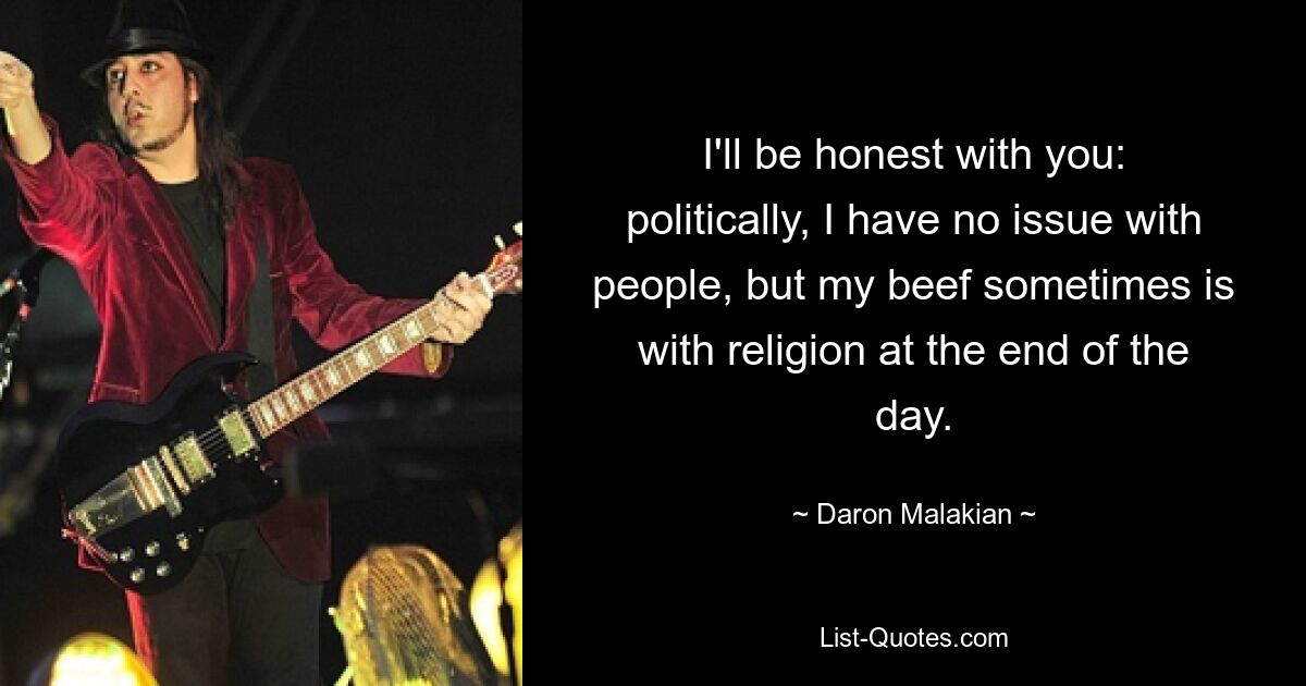 I'll be honest with you: politically, I have no issue with people, but my beef sometimes is with religion at the end of the day. — © Daron Malakian