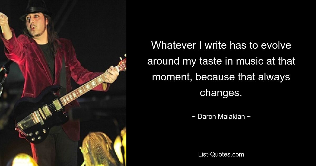 Whatever I write has to evolve around my taste in music at that moment, because that always changes. — © Daron Malakian