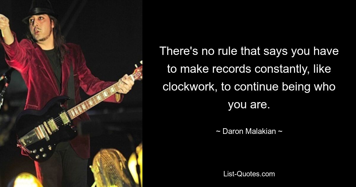 There's no rule that says you have to make records constantly, like clockwork, to continue being who you are. — © Daron Malakian