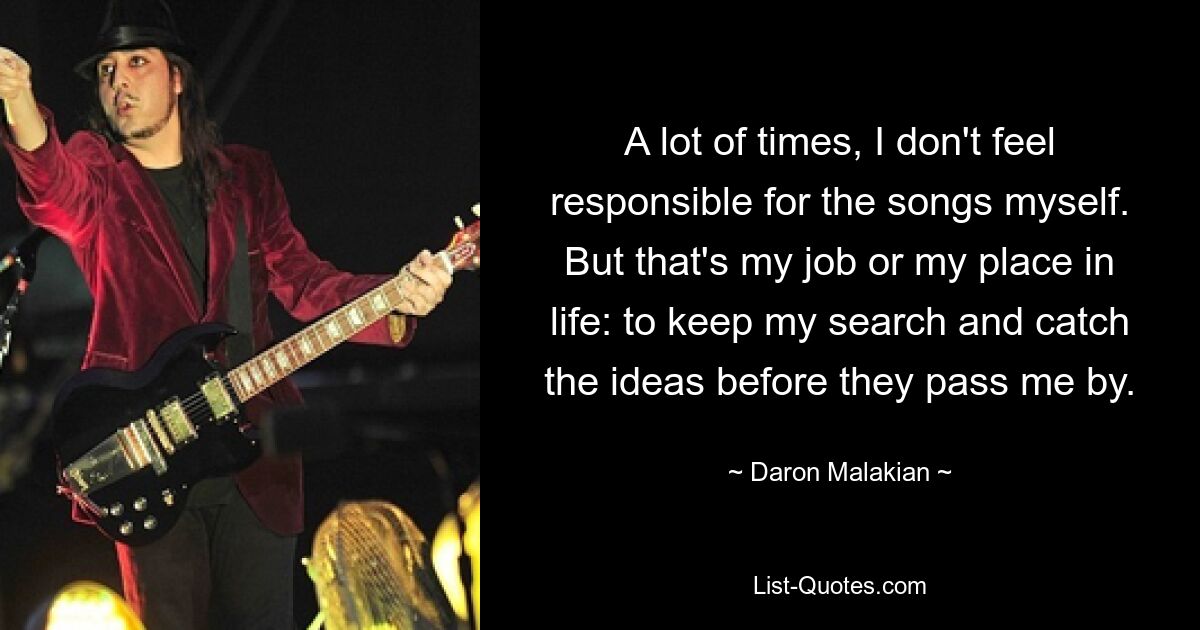 A lot of times, I don't feel responsible for the songs myself. But that's my job or my place in life: to keep my search and catch the ideas before they pass me by. — © Daron Malakian