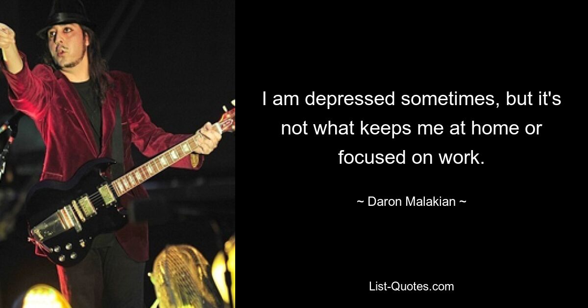 I am depressed sometimes, but it's not what keeps me at home or focused on work. — © Daron Malakian