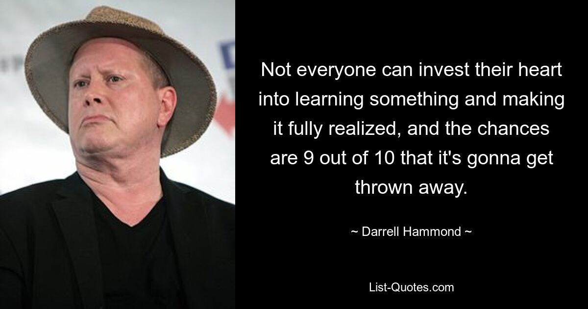 Not everyone can invest their heart into learning something and making it fully realized, and the chances are 9 out of 10 that it's gonna get thrown away. — © Darrell Hammond